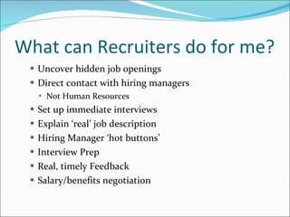 What can Recruiters do for me? Uncover hidden job openings Direct contact with hiring managers Not Human Resources Set up immediate interviews Explain ‘real’ job description Hiring Manager ‘hot buttons’ Interview Prep Real, timely Feedback Salary/benefits negotiation 