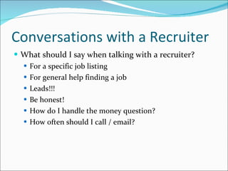 Conversations with a Recruiter What should I say when talking with a recruiter? For a specific job listing For general help finding a job Leads!!! Be honest! How do I handle the money question? How often should I call / email? 
