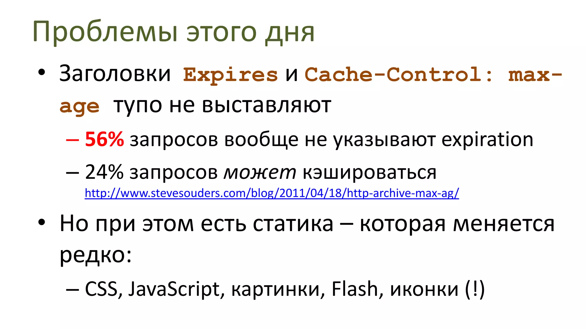 Проблемы этого дняЗаголовки ExpiresиCache-Control: max-age тупо не выставляют56% запросов вообще не указывают expiration24% запросов может кэшироваться http://www.stevesouders.com/blog/2011/04/18/http-archive-max-ag/Нопри этом есть статика – которая меняется редко:CSS, JavaScript, картинки, Flash, иконки (!)