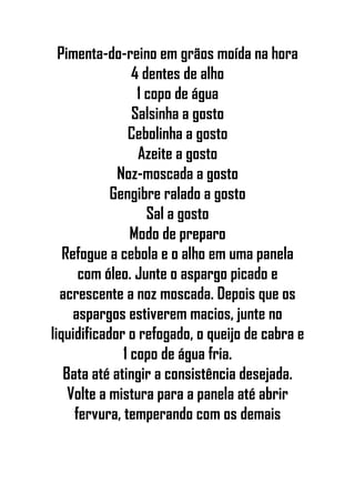 Pimenta-do-reino em grãos moída na hora
4 dentes de alho
1 copo de água
Salsinha a gosto
Cebolinha a gosto
Azeite a gosto
Noz-moscada a gosto
Gengibre ralado a gosto
Sal a gosto
Modo de preparo
Refogue a cebola e o alho em uma panela
com óleo. Junte o aspargo picado e
acrescente a noz moscada. Depois que os
aspargos estiverem macios, junte no
liquidificador o refogado, o queijo de cabra e
1 copo de água fria.
Bata até atingir a consistência desejada.
Volte a mistura para a panela até abrir
fervura, temperando com os demais
 