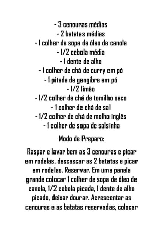 - 3 cenouras médias
- 2 batatas médias
- 1 colher de sopa de óleo de canola
- 1/2 cebola média
- 1 dente de alho
- 1 colher de chá de curry em pó
- 1 pitada de gengibre em pó
- 1/2 limão
- 1/2 colher de chá de tomilho seco
- 1 colher de chá de sal
- 1/2 colher de chá de molho inglês
- 1 colher de sopa de salsinha
Modo de Preparo:
Raspar e lavar bem as 3 cenouras e picar
em rodelas, descascar as 2 batatas e picar
em rodelas. Reservar. Em uma panela
grande colocar 1 colher de sopa de óleo de
canola, 1/2 cebola picada, 1 dente de alho
picado, deixar dourar. Acrescentar as
cenouras e as batatas reservadas, colocar
 