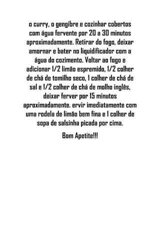 o curry, o gengibre e cozinhar cobertos
com água fervente por 20 a 30 minutos
aproximadamente. Retirar do fogo, deixar
amornar e bater no liquidificador com a
água do cozimento. Voltar ao fogo e
adicionar 1/2 limão espremido, 1/2 colher
de chá de tomilho seco, 1 colher de chá de
sal e 1/2 colher de chá de molho inglês,
deixar ferver por 15 minutos
aproximadamente. ervir imediatamente com
uma rodela de limão bem fina e 1 colher de
sopa de salsinha picada por cima.
Bom Apetite!!!
 