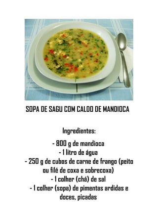 SOPA DE SAGU COM CALDO DE MANDIOCA
Ingredientes:
- 800 g de mandioca
- 1 litro de água
- 250 g de cubos de carne de frango (peito
ou filé de coxa e sobrecoxa)
- 1 colher (chá) de sal
- 1 colher (sopa) de pimentas ardidas e
doces, picadas
 