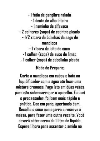 - 1 fatia de gengibre ralada
- 1 dente de alho inteiro
- 1 raminho de alfavaca
- 2 colheres (sopa) de coentro picado
- 1/2 xícara de bolinhas de sagu de
mandioca
- 1 xícara de leite de coco
- 1 colher (sopa) de suco de limão
- 1 colher (sopa) de cebolinha picada
Modo de Preparo:
Corte a mandioca em cubos e bata no
liquidificador com a água até ficar uma
mistura cremosa. Faça isto em duas vezes
para não sobrecarregar o aparelho. Eu usei
o processador, foi bem mais rápido e
prático. Coe em pano, apertando bem.
Recolha o suco numa jarra e reserve a
massa, para fazer uma outra receita. Você
deverá obter cerca de 1 litro de líquido.
Espere 1 hora para assentar o amido no
 