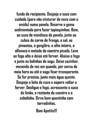 fundo do recipiente. Despeje o suco com
cuidado (para não misturar de novo com o
amido) numa panela. Reserve a goma
sedimentada para fazer tapioquinhas. Bem,
ao suco de mandioca da panela, junte os
cubos de carne de frango, o sal, as
pimentas, o gengibre, o alho inteiro, a
alfavaca e metade do coentro picado. Leve
ao fogo alto e deixe até ferver. Abaixe o fogo
e junte as bolinhas de sagu. Deixe cozinhar,
mexendo de vez em quando, por cerca de
meia hora ou até o sagu ficar transparente.
Se for preciso, junte mais água quente.
Despeje o leite de coco e espere voltar a
ferver. Desligue o fogo, acrescente o suco
de limão, o restante do coentro e a
cebolinha. Sirva bem quentinha com
torradinhas.
Bom Apetite!!!
 