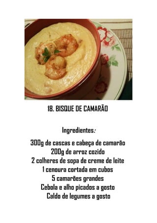 18. BISQUE DE CAMARÃO
Ingredientes:
300g de cascas e cabeça de camarão
200g de arroz cozido
2 colheres de sopa de creme de leite
1 cenoura cortada em cubos
5 camarões grandes
Cebola e alho picados a gosto
Caldo de legumes a gosto
 
