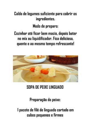 Caldo de legumes suficiente para cobrir os
ingredientes.
Modo de preparo:
Cozinhar até ficar bem macio, depois bater
no mix ou liquidificador. Fica deliciosa,
quente e ao mesmo tempo refrescante!
SOPA DE PEIXE LINGUADO
Preparação do peixe:
1 pacote de filé de linguado cortado em
cubos pequenos e firmes
 