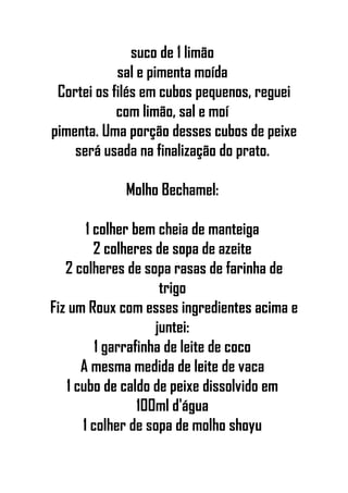 suco de 1 limão
sal e pimenta moída
Cortei os filés em cubos pequenos, reguei
com limão, sal e moí
pimenta. Uma porção desses cubos de peixe
será usada na finalização do prato.
Molho Bechamel:
1 colher bem cheia de manteiga
2 colheres de sopa de azeite
2 colheres de sopa rasas de farinha de
trigo
Fiz um Roux com esses ingredientes acima e
juntei:
1 garrafinha de leite de coco
A mesma medida de leite de vaca
1 cubo de caldo de peixe dissolvido em
100ml d'água
1 colher de sopa de molho shoyu
 