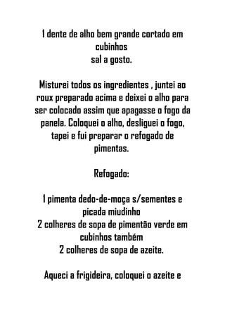 1 dente de alho bem grande cortado em
cubinhos
sal a gosto.
Misturei todos os ingredientes , juntei ao
roux preparado acima e deixei o alho para
ser colocado assim que apagasse o fogo da
panela. Coloquei o alho, desliguei o fogo,
tapei e fui preparar o refogado de
pimentas.
Refogado:
1 pimenta dedo-de-moça s/sementes e
picada miudinho
2 colheres de sopa de pimentão verde em
cubinhos também
2 colheres de sopa de azeite.
Aqueci a frigideira, coloquei o azeite e
 