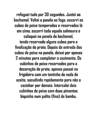 refoguei tudo por 30 segundos. Juntei ao
bechamel. Voltei a panela ao fogo, escorri os
cubos de peixe temperados e reservados lá
em cima, escorri toda aquela salmoura e
coloquei na panela do bechamel,
tendo reservado alguns cubos para a
finalização do prato. Depois da entrada dos
cubos de peixe na panela, deixei por apenas
2 minutos para completar o cozimento. Os
cubinhos de peixe reservados para a
decoração do prato, apenas passei na
frigideira com um tantinho de nada de
azeite, sacudindo rapidamente para não o
cozinhar por demais. Intercalei dois
cubinhos de peixe com duas pimentas
biquinho num palito (fino) de bambu.
 