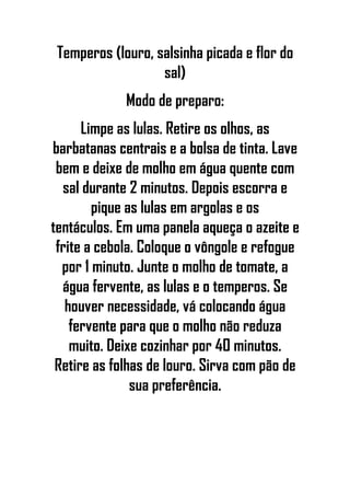 Temperos (louro, salsinha picada e flor do
sal)
Modo de preparo:
Limpe as lulas. Retire os olhos, as
barbatanas centrais e a bolsa de tinta. Lave
bem e deixe de molho em água quente com
sal durante 2 minutos. Depois escorra e
pique as lulas em argolas e os
tentáculos. Em uma panela aqueça o azeite e
frite a cebola. Coloque o vôngole e refogue
por 1 minuto. Junte o molho de tomate, a
água fervente, as lulas e o temperos. Se
houver necessidade, vá colocando água
fervente para que o molho não reduza
muito. Deixe cozinhar por 40 minutos.
Retire as folhas de louro. Sirva com pão de
sua preferência.
 