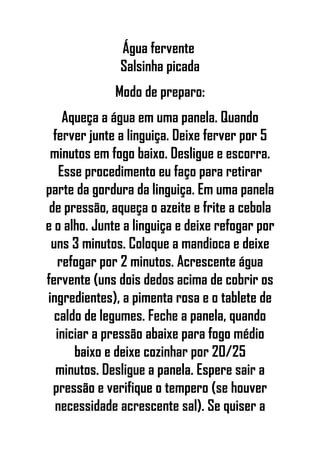 Água fervente
Salsinha picada
Modo de preparo:
Aqueça a água em uma panela. Quando
ferver junte a linguiça. Deixe ferver por 5
minutos em fogo baixo. Desligue e escorra.
Esse procedimento eu faço para retirar
parte da gordura da linguiça. Em uma panela
de pressão, aqueça o azeite e frite a cebola
e o alho. Junte a linguiça e deixe refogar por
uns 3 minutos. Coloque a mandioca e deixe
refogar por 2 minutos. Acrescente água
fervente (uns dois dedos acima de cobrir os
ingredientes), a pimenta rosa e o tablete de
caldo de legumes. Feche a panela, quando
iniciar a pressão abaixe para fogo médio
baixo e deixe cozinhar por 20/25
minutos. Desligue a panela. Espere sair a
pressão e verifique o tempero (se houver
necessidade acrescente sal). Se quiser a
 