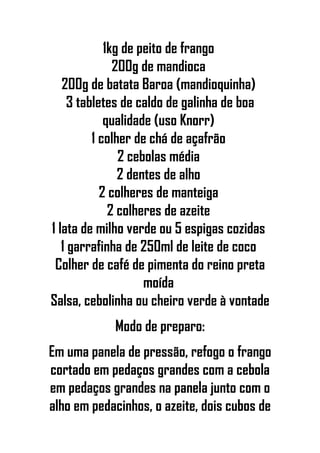 1kg de peito de frango
200g de mandioca
200g de batata Baroa (mandioquinha)
3 tabletes de caldo de galinha de boa
qualidade (uso Knorr)
1 colher de chá de açafrão
2 cebolas média
2 dentes de alho
2 colheres de manteiga
2 colheres de azeite
1 lata de milho verde ou 5 espigas cozidas
1 garrafinha de 250ml de leite de coco
Colher de café de pimenta do reino preta
moída
Salsa, cebolinha ou cheiro verde à vontade
Modo de preparo:
Em uma panela de pressão, refogo o frango
cortado em pedaços grandes com a cebola
em pedaços grandes na panela junto com o
alho em pedacinhos, o azeite, dois cubos de
 