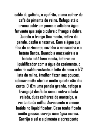 caldo de galinha, o açafrão, e uma colher de
café de pimenta do reino. Refogo até o
aroma subir um pouco e adiciono água
fervente que seja o cubra o frango e dobre.
Quando o frango fica macio, retiro da
panela, desfio e reservo. Com a água que
fica do cozimento, cozinho a macaxeira e a
batata Baroa. Quando a macaxeira e a
batata está bem macia, bato-as no
liquidificador com a água do cozimento, o
cubo de caldo restante, o leite de coco e 1/2
lata do milho. (melhor fazer aos poucos,
colocar muito cheio e muito quente não deu
certo :D )Em uma panela grande, refogo o
frango já desfiado com a outra cebola
ralada, duas colheres de manteiga, o
restante do milho. Acrescento o creme
batido no liquidificador. Caso tenha ficado
muito grosso, corrijo com água morna.
Corrijo o sal e a pimenta e acrescento
 