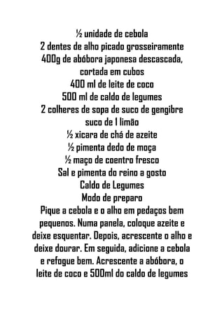 ½ unidade de cebola
2 dentes de alho picado grosseiramente
400g de abóbora japonesa descascada,
cortada em cubos
400 ml de leite de coco
500 ml de caldo de legumes
2 colheres de sopa de suco de gengibre
suco de 1 limão
½ xicara de chá de azeite
½ pimenta dedo de moça
½ maço de coentro fresco
Sal e pimenta do reino a gosto
Caldo de Legumes
Modo de preparo
Pique a cebola e o alho em pedaços bem
pequenos. Numa panela, coloque azeite e
deixe esquentar. Depois, acrescente o alho e
deixe dourar. Em seguida, adicione a cebola
e refogue bem. Acrescente a abóbora, o
leite de coco e 500ml do caldo de legumes
 