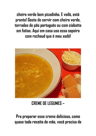 cheiro verde bem picadinho. E voilà, está
pronto! Gosto de servir com cheiro verde,
torradas de pão português ou com ciabatta
em fatias. Aqui em casa uso essa sopeira
com rechaud que é meu xodó!
CREME DE LEGUMES –
Pra preparar esse creme delicioso, como
quase toda receita de mãe, você precisa de
 