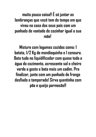 muita pouca coisa!! É só juntar as
lembranças que você tem do tempo em que
viveu na casa dos seus pais com um
punhado de vontade de cozinhar igual a sua
mãe!
Misture com legumes cozidos como: 1
batata, 1/2 Kg de mandioquinha e 1 cenoura.
Bata tudo no liquidificador com quase toda a
água do cozimento, acrescente sal e cheiro
verde a gosto e bata mais um cadim. Pra
finalizar, junte com um punhado de frango
desfiado e temperado! Sirva quentinha com
pão e queijo parmesão!!
 