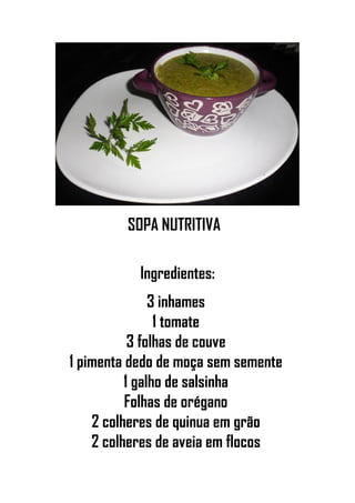 SOPA NUTRITIVA
Ingredientes:
3 inhames
1 tomate
3 folhas de couve
1 pimenta dedo de moça sem semente
1 galho de salsinha
Folhas de orégano
2 colheres de quinua em grão
2 colheres de aveia em flocos
 