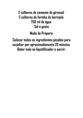 2 colheres de semente de girassol
2 colheres de farinha de berinjela
750 ml de água
Sal a gosto
Modo de Preparo:
Colocar todos os ingredientes picados para
cozinhar por aproximadamente 20 minutos.
Bater tudo no liquidificador e servir.
 