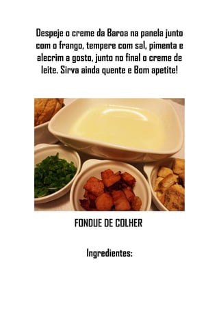 Despeje o creme da Baroa na panela junto
com o frango, tempere com sal, pimenta e
alecrim a gosto, junto no final o creme de
leite. Sirva ainda quente e Bom apetite!
FONDUE DE COLHER
Ingredientes:
 