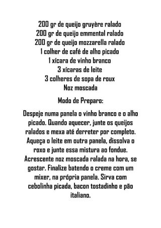 200 gr de queijo gruyère ralado
200 gr de queijo emmental ralado
200 gr de queijo mozzarella ralado
1 colher de café de alho picado
1 xícara de vinho branco
3 xícaras de leite
3 colheres de sopa de roux
Noz moscada
Modo de Preparo:
Despeje numa panela o vinho branco e o alho
picado. Quando aquecer, junte os queijos
ralados e mexa até derreter por completo.
Aqueça o leite em outra panela, dissolva o
roxo e junte essa mistura ao fondue.
Acrescente noz moscada ralada na hora, se
gostar. Finalize batendo o creme com um
mixer, na própria panela. Sirva com
cebolinha picada, bacon tostadinho e pão
italiano.
 