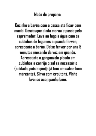 Modo de preparo:
Cozinhe a barôa com a casca até ficar bem
macia. Descasque ainda morna e passe pelo
espremedor. Leve ao fogo a água com os
cubinhos de legumes e quando ferver,
acrescente a barôa. Deixe ferver por uns 5
minutos mexendo de vez em quando.
Acrescente o gorgonzola picado em
cubinhos e corrija o sal se necessário
(cuidado, pois o queijo já tem um sabor bem
marcante). Sirva com croutons. Vinho
branco acompanha bem.
 