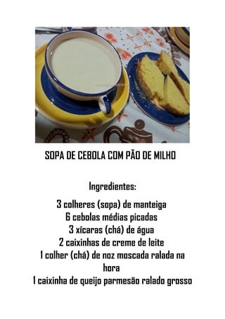 SOPA DE CEBOLA COM PÃO DE MILHO
Ingredientes:
3 colheres (sopa) de manteiga
6 cebolas médias picadas
3 xícaras (chá) de água
2 caixinhas de creme de leite
1 colher (chá) de noz moscada ralada na
hora
1 caixinha de queijo parmesão ralado grosso
 