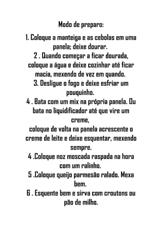 Modo de preparo:
1. Coloque a manteiga e as cebolas em uma
panela; deixe dourar.
2 . Quando começar a ficar dourada,
coloque a água e deixe cozinhar até ficar
macia, mexendo de vez em quando.
3. Desligue o fogo e deixe esfriar um
pouquinho.
4 . Bata com um mix na própria panela. Ou
bata no liquidificador até que vire um
creme,
coloque de volta na panela acrescente o
creme de leite e deixe esquentar, mexendo
sempre.
4 .Coloque noz moscada raspada na hora
com um ralinho.
5 .Coloque queijo parmesão ralado. Mexa
bem.
6 . Esquente bem e sirva com croutons ou
pão de milho.
 