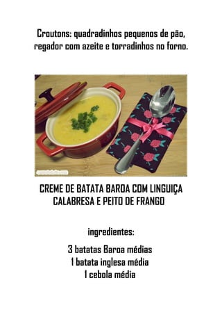Croutons: quadradinhos pequenos de pão,
regador com azeite e torradinhos no forno.
CREME DE BATATA BAROA COM LINGUIÇA
CALABRESA E PEITO DE FRANGO
ingredientes:
3 batatas Baroa médias
1 batata inglesa média
1 cebola média
 