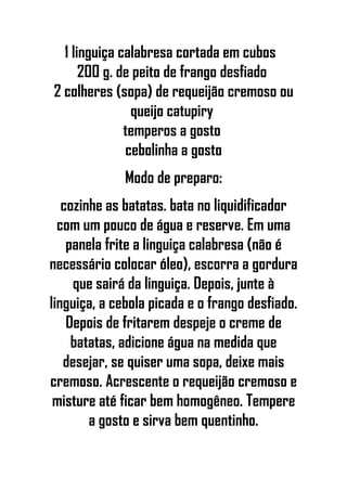 1 linguiça calabresa cortada em cubos
200 g. de peito de frango desfiado
2 colheres (sopa) de requeijão cremoso ou
queijo catupiry
temperos a gosto
cebolinha a gosto
Modo de preparo:
cozinhe as batatas. bata no liquidificador
com um pouco de água e reserve. Em uma
panela frite a linguiça calabresa (não é
necessário colocar óleo), escorra a gordura
que sairá da linguiça. Depois, junte à
linguiça, a cebola picada e o frango desfiado.
Depois de fritarem despeje o creme de
batatas, adicione água na medida que
desejar, se quiser uma sopa, deixe mais
cremoso. Acrescente o requeijão cremoso e
misture até ficar bem homogêneo. Tempere
a gosto e sirva bem quentinho.
 