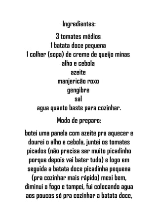 Ingredientes:
3 tomates médios
1 batata doce pequena
1 colher (sopa) de creme de queijo minas
alho e cebola
azeite
manjericão roxo
gengibre
sal
agua quanto baste para cozinhar.
Modo de preparo:
botei uma panela com azeite pra aquecer e
dourei o alho e cebola, juntei os tomates
picados (não precisa ser muito picadinho
porque depois vai bater tudo) e logo em
seguida a batata doce picadinha pequena
(pra cozinhar mais rápido) mexi bem,
diminui o fogo e tampei, fui colocando agua
aos poucos só pra cozinhar a batata doce,
 