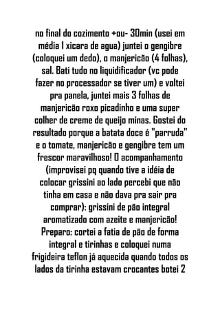no final do cozimento +ou- 30min (usei em
média 1 xicara de agua) juntei o gengibre
(coloquei um dedo), o manjericão (4 folhas),
sal. Bati tudo no liquidificador (vc pode
fazer no processador se tiver um) e voltei
pra panela, juntei mais 3 folhas de
manjericão roxo picadinho e uma super
colher de creme de queijo minas. Gostei do
resultado porque a batata doce é "parruda"
e o tomate, manjericão e gengibre tem um
frescor maravilhoso! O acompanhamento
(improvisei pq quando tive a idéia de
colocar grissini ao lado percebi que não
tinha em casa e não dava pra sair pra
comprar): grissini de pão integral
aromatizado com azeite e manjericão!
Preparo: cortei a fatia de pão de forma
integral e tirinhas e coloquei numa
frigideira teflon já aquecida quando todos os
lados da tirinha estavam crocantes botei 2
 