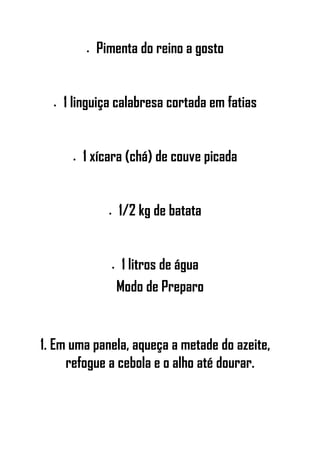 • Pimenta do reino a gosto
• 1 linguiça calabresa cortada em fatias
• 1 xícara (chá) de couve picada
• 1/2 kg de batata
• 1 litros de água
Modo de Preparo
1. Em uma panela, aqueça a metade do azeite,
refogue a cebola e o alho até dourar.
 