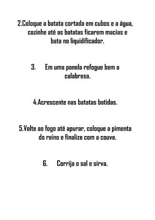 2.Coloque a batata cortada em cubos e a água,
cozinhe até as batatas ficarem macias e
bata no liquidificador.
3. Em uma panela refogue bem a
calabresa.
4.Acrescente nas batatas batidas.
5.Volte ao fogo até apurar, coloque a pimenta
do reino e finalize com a couve.
6. Corrija o sal e sirva.
 
