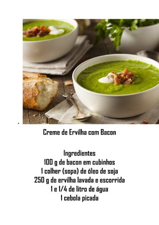 •
Creme de Ervilha com Bacon
Ingredientes
100 g de bacon em cubinhos
1 colher (sopa) de óleo de soja
250 g de ervilha lavada e escorrida
1 e 1/4 de litro de água
1 cebola picada
 