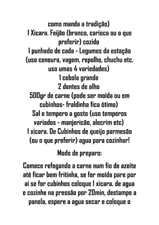 como manda a tradição)
1 Xicara. Feijão (branco, carioca ou o que
preferir) cozido
1 punhado de cada - Legumes da estação
(uso cenoura, vagem, repolho, chuchu etc.
uso umas 4 variedades)
1 cebola grande
2 dentes de alho
500gr de carne (pode ser moída ou em
cubinhos- fraldinha fica ótimo)
Sal e tempero a gosto (uso temperos
variados - manjericão, alecrim etc)
1 xicara. De Cubinhos de queijo parmesão
(ou o que preferir) agua para cozinhar!
Modo de preparo:
Comece refogando a carne num fio de azeite
até ficar bem fritinha, se for moída pare por
aí se for cubinhos coloque 1 xicara. de agua
e cozinhe na pressão por 20min, destampe a
panela, espere a agua secar e coloque o
 