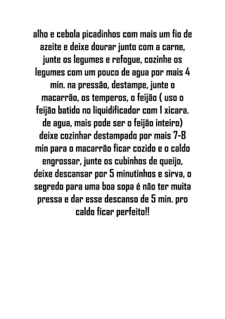 alho e cebola picadinhos com mais um fio de
azeite e deixe dourar junto com a carne,
junte os legumes e refogue, cozinhe os
legumes com um pouco de agua por mais 4
min. na pressão, destampe, junte o
macarrão, os temperos, o feijão ( uso o
feijão batido no liquidificador com 1 xicara.
de agua, mais pode ser o feijão inteiro)
deixe cozinhar destampado por mais 7-8
min para o macarrão ficar cozido e o caldo
engrossar, junte os cubinhos de queijo,
deixe descansar por 5 minutinhos e sirva, o
segredo para uma boa sopa é não ter muita
pressa e dar esse descanso de 5 min. pro
caldo ficar perfeito!!
 