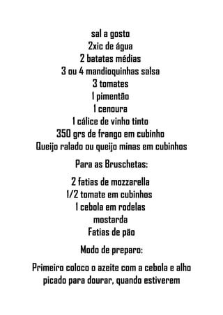 sal a gosto
2xic de água
2 batatas médias
3 ou 4 mandioquinhas salsa
3 tomates
1 pimentão
1 cenoura
1 cálice de vinho tinto
350 grs de frango em cubinho
Queijo ralado ou queijo minas em cubinhos
Para as Bruschetas:
2 fatias de mozzarella
1/2 tomate em cubinhos
1 cebola em rodelas
mostarda
Fatias de pão
Modo de preparo:
Primeiro coloco o azeite com a cebola e alho
picado para dourar, quando estiverem
 