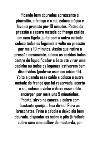 ficando bem dourados acrescento o
pimentão, o frango e o sal, coloco a água e
levo na pressão por 10 minutos. Retiro da
pressão e separo metade do frango cozido
em uma tigela, junto com a outra metade
coloco todos os legumes e volto na pressão
por mais 10 minutos. Assim que retiro a
pressão novamente, coloco os cozidos todos
dentro do liquidificador e bato até virar uma
papinha ou todos os legumes estiverem bem
dissolvidos (pode-se usar um mixer tb).
Volto a panela esse caldo e coloco a outra
metade do frango que foi reservada, acerto
o sal, coloco o vinho e deixo esse caldo
encorpar por mais uns 5 minutinhos.
Pronto, sirvo na caneca e cubro com
bastante queijo.... fica divino! Para as
bruschetas: Frito a cebola e deixo ela bem
dourada, disponho-as sobre o pão já fatiado,
cubro com uma colher de mostarda, por
 