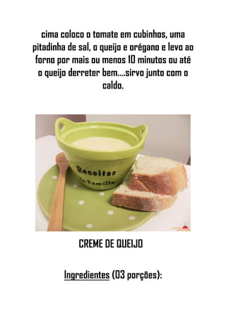 cima coloco o tomate em cubinhos, uma
pitadinha de sal, o queijo e orégano e levo ao
forno por mais ou menos 10 minutos ou até
o queijo derreter bem....sirvo junto com o
caldo.
CREME DE QUEIJO
Ingredientes (03 porções):
 