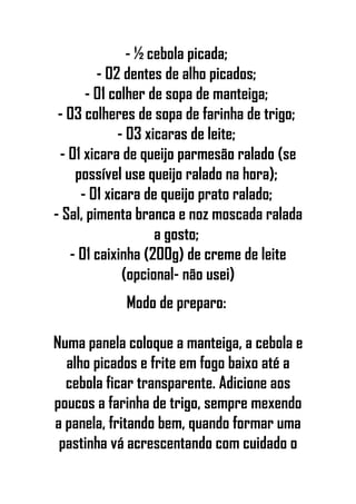 - ½ cebola picada;
- 02 dentes de alho picados;
- 01 colher de sopa de manteiga;
- 03 colheres de sopa de farinha de trigo;
- 03 xicaras de leite;
- 01 xicara de queijo parmesão ralado (se
possível use queijo ralado na hora);
- 01 xicara de queijo prato ralado;
- Sal, pimenta branca e noz moscada ralada
a gosto;
- 01 caixinha (200g) de creme de leite
(opcional- não usei)
Modo de preparo:
Numa panela coloque a manteiga, a cebola e
alho picados e frite em fogo baixo até a
cebola ficar transparente. Adicione aos
poucos a farinha de trigo, sempre mexendo
a panela, fritando bem, quando formar uma
pastinha vá acrescentando com cuidado o
 