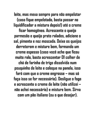 leite, mas mexa sempre para não empelotar
(caso fique empelotado, basta passar no
liquidificador a mistura depois!) até o creme
ficar homogêneo. Acrescente o queijo
parmesão e queijo prato ralados, adicione o
sal, pimenta e noz moscada. Deixe os queijos
derreterem e misture bem, formando um
creme espesso (caso você ache que ficou
muito ralo, basta acrescentar 01 colher de
chá de farinha de trigo dissolvida num
pouquinho de leite e coloque na panela, isso
fará com que o creme engrosse – mas só
faça isso se for necessário). Desligue o fogo
e acrescente o creme de leite (não utilizei –
não achei necessário) e misture bem. Sirva
com um pão italiano (ou o que desejar).
 