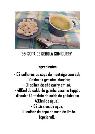 35. SOPA DE CEBOLA COM CURRY
Ingredientes:
- 02 colheres de sopa de manteiga com sal;
- 02 cebolas grandes picadas;
- 01 colher de chá curry em pó;
- 400ml de caldo de galinha caseiro (opção
dissolva 01 tablete de caldo de galinha em
400ml de água);
- 02 xícaras de água;
- 01 colher de sopa de suco de limão
(opcional);
 