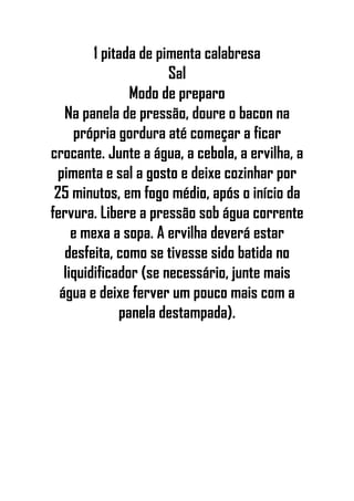 1 pitada de pimenta calabresa
Sal
Modo de preparo
Na panela de pressão, doure o bacon na
própria gordura até começar a ficar
crocante. Junte a água, a cebola, a ervilha, a
pimenta e sal a gosto e deixe cozinhar por
25 minutos, em fogo médio, após o início da
fervura. Libere a pressão sob água corrente
e mexa a sopa. A ervilha deverá estar
desfeita, como se tivesse sido batida no
liquidificador (se necessário, junte mais
água e deixe ferver um pouco mais com a
panela destampada).
 