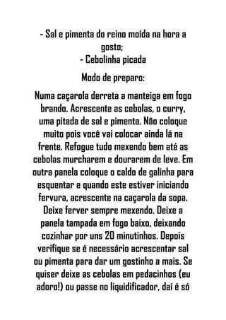 - Sal e pimenta do reino moída na hora a
gosto;
- Cebolinha picada
Modo de preparo:
Numa caçarola derreta a manteiga em fogo
brando. Acrescente as cebolas, o curry,
uma pitada de sal e pimenta. Não coloque
muito pois você vai colocar ainda lá na
frente. Refogue tudo mexendo bem até as
cebolas murcharem e dourarem de leve. Em
outra panela coloque o caldo de galinha para
esquentar e quando este estiver iniciando
fervura, acrescente na caçarola da sopa.
Deixe ferver sempre mexendo. Deixe a
panela tampada em fogo baixo, deixando
cozinhar por uns 20 minutinhos. Depois
verifique se é necessário acrescentar sal
ou pimenta para dar um gostinho a mais. Se
quiser deixe as cebolas em pedacinhos (eu
adoro!) ou passe no liquidificador, daí é só
 