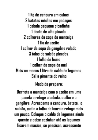 1 Kg de cenoura em cubos
2 batatas médias em pedaços
1 cebola pequena picadinha
1 dente de alho picado
2 colheres de sopa de manteiga
1 fio de azeite
1 colher de sopa de gengibre ralado
3 talos de salsão picados
1 folha de louro
1 colher de sopa de mel
Mais ou menos 1 litro de caldo de legumes
Sal e pimenta do reino
Modo de preparo:
Derreta a manteiga com o azeite em uma
panela e refoge a cebola, o alho e o
gengibre. Acrescente a cenoura, batata, o
salsão, mel e a folha de louro e refoge mais
um pouco. Coloque o caldo de legumes ainda
quente e deixe cozinhar até os legumes
ficarem macios, se precisar, acrescente
 