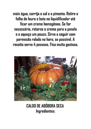 mais água, corrija o sal e a pimenta. Retire a
folha de louro e bata no liquidificador até
ficar um creme homogêneo. Se for
necessário, retorne o creme para a panela
e e aqueça um pouco. Sirva a seguir com
parmesão ralado na hora, se possível. A
receita serve 4 pessoas. Fica muito gostosa.
CALDO DE ABÓBORA SECA
Ingredientes:
 