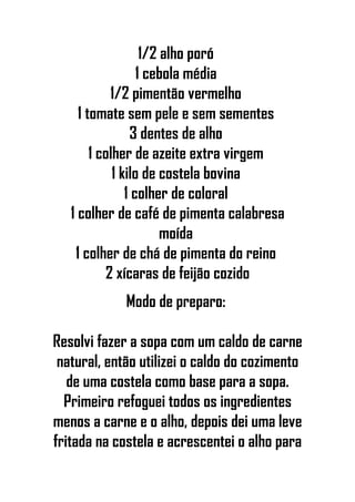 1/2 alho poró
1 cebola média
1/2 pimentão vermelho
1 tomate sem pele e sem sementes
3 dentes de alho
1 colher de azeite extra virgem
1 kilo de costela bovina
1 colher de coloral
1 colher de café de pimenta calabresa
moída
1 colher de chá de pimenta do reino
2 xícaras de feijão cozido
Modo de preparo:
Resolvi fazer a sopa com um caldo de carne
natural, então utilizei o caldo do cozimento
de uma costela como base para a sopa.
Primeiro refoguei todos os ingredientes
menos a carne e o alho, depois dei uma leve
fritada na costela e acrescentei o alho para
 