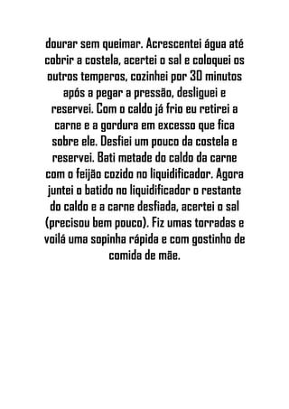 dourar sem queimar. Acrescentei água até
cobrir a costela, acertei o sal e coloquei os
outros temperos, cozinhei por 30 minutos
após a pegar a pressão, desliguei e
reservei. Com o caldo já frio eu retirei a
carne e a gordura em excesso que fica
sobre ele. Desfiei um pouco da costela e
reservei. Bati metade do caldo da carne
com o feijão cozido no liquidificador. Agora
juntei o batido no liquidificador o restante
do caldo e a carne desfiada, acertei o sal
(precisou bem pouco). Fiz umas torradas e
voilá uma sopinha rápida e com gostinho de
comida de mãe.
 