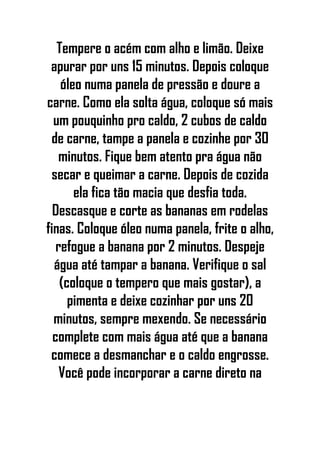 Tempere o acém com alho e limão. Deixe
apurar por uns 15 minutos. Depois coloque
óleo numa panela de pressão e doure a
carne. Como ela solta água, coloque só mais
um pouquinho pro caldo, 2 cubos de caldo
de carne, tampe a panela e cozinhe por 30
minutos. Fique bem atento pra água não
secar e queimar a carne. Depois de cozida
ela fica tão macia que desfia toda.
Descasque e corte as bananas em rodelas
finas. Coloque óleo numa panela, frite o alho,
refogue a banana por 2 minutos. Despeje
água até tampar a banana. Verifique o sal
(coloque o tempero que mais gostar), a
pimenta e deixe cozinhar por uns 20
minutos, sempre mexendo. Se necessário
complete com mais água até que a banana
comece a desmanchar e o caldo engrosse.
Você pode incorporar a carne direto na
 